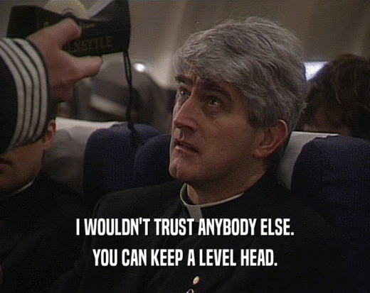 I WOULDN'T TRUST ANYBODY ELSE.
 YOU CAN KEEP A LEVEL HEAD.
 