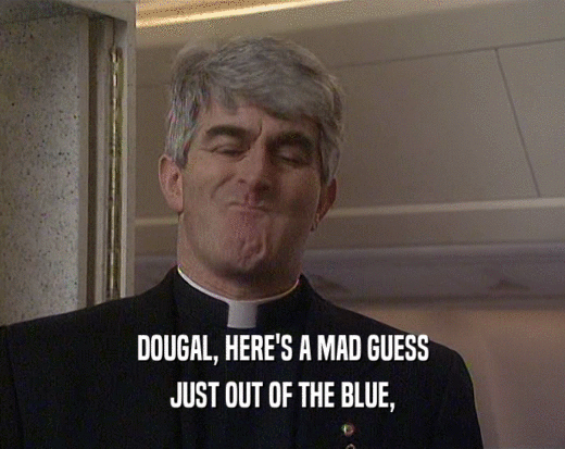 DOUGAL, HERE'S A MAD GUESS
 JUST OUT OF THE BLUE,
 