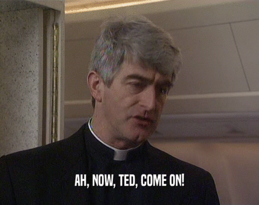 AH, NOW, TED, COME ON!
  