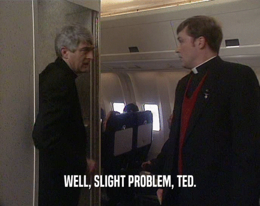 WELL, SLIGHT PROBLEM, TED.
  