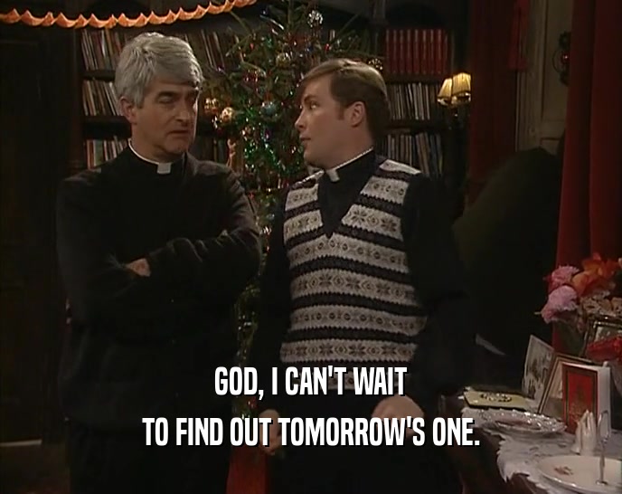 GOD, I CAN'T WAIT TO FIND OUT TOMORROW'S ONE. 