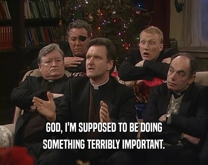 GOD, I'M SUPPOSED TO BE DOING SOMETHING TERRIBLY IMPORTANT. 
