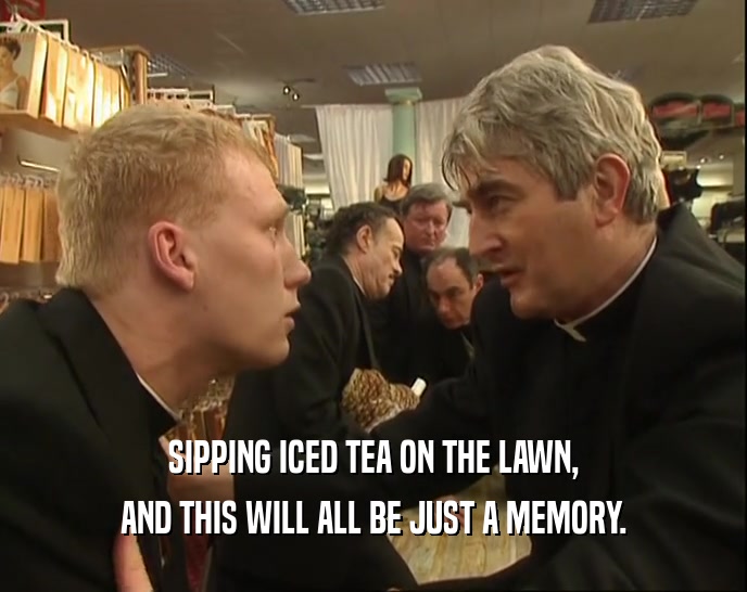 SIPPING ICED TEA ON THE LAWN, AND THIS WILL ALL BE JUST A MEMORY. 