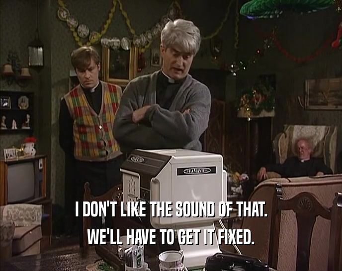 I DON'T LIKE THE SOUND OF THAT. WE'LL HAVE TO GET IT FIXED. 