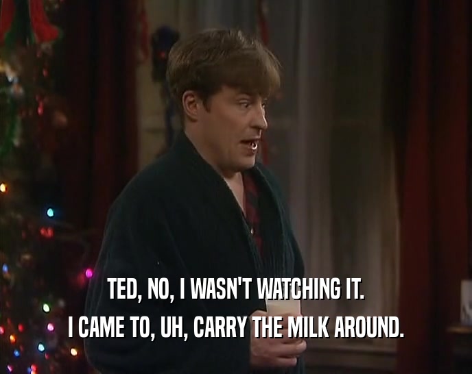 TED, NO, I WASN'T WATCHING IT.
 I CAME TO, UH, CARRY THE MILK AROUND.
 