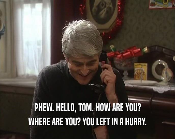PHEW. HELLO, TOM. HOW ARE YOU? WHERE ARE YOU? YOU LEFT IN A HURRY. 