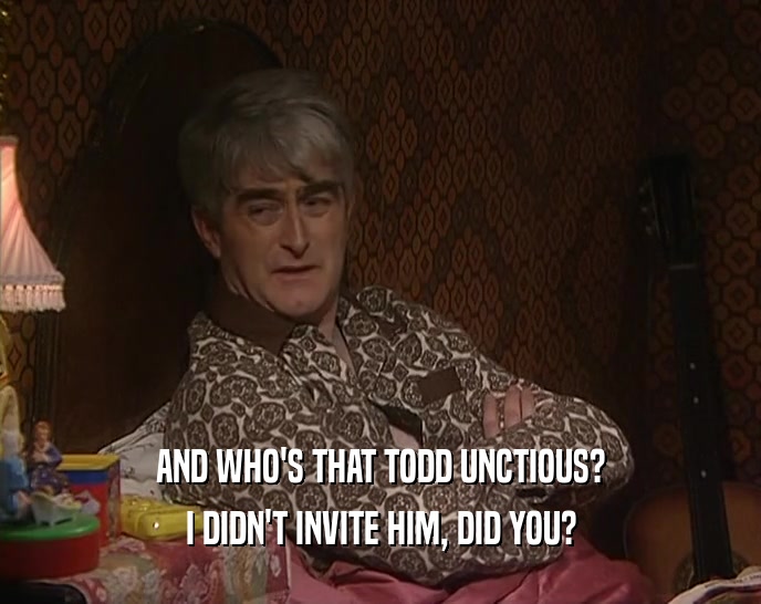 AND WHO'S THAT TODD UNCTIOUS? I DIDN'T INVITE HIM, DID YOU? 