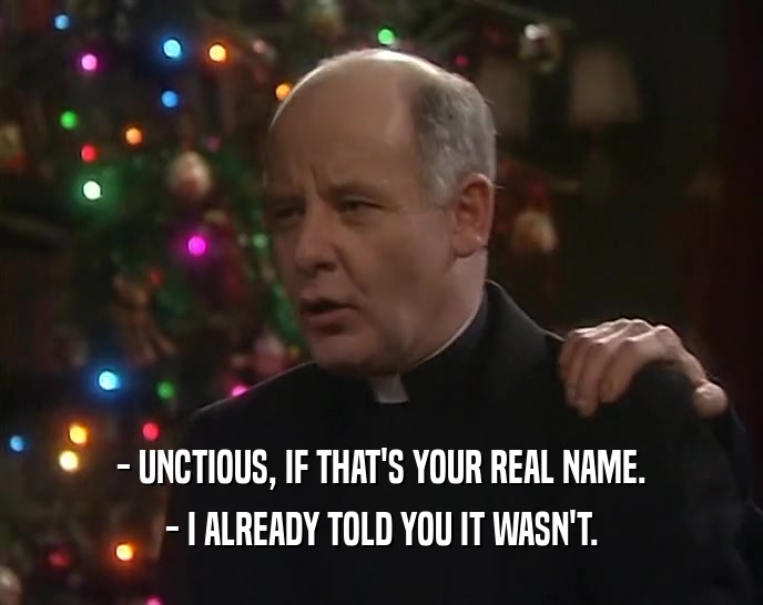 - UNCTIOUS, IF THAT'S YOUR REAL NAME. - I ALREADY TOLD YOU IT WASN'T. 