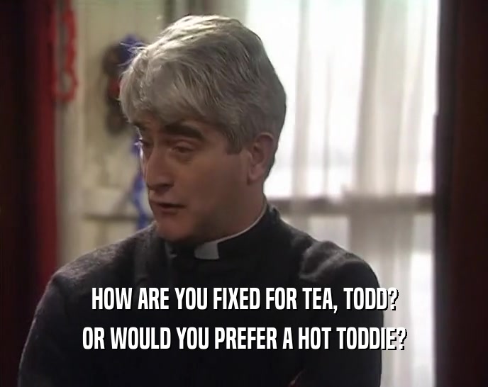 HOW ARE YOU FIXED FOR TEA, TODD? OR WOULD YOU PREFER A HOT TODDIE? 