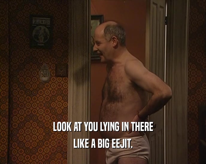 LOOK AT YOU LYING IN THERE LIKE A BIG EEJIT. 