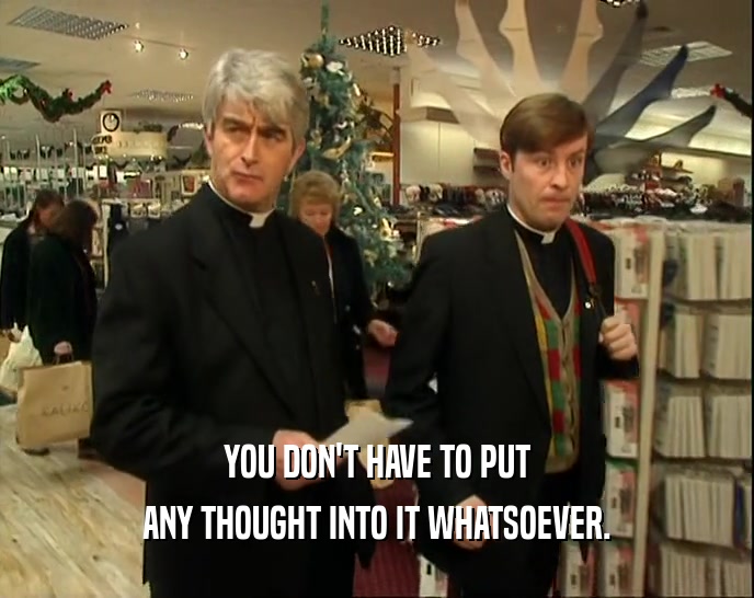 YOU DON'T HAVE TO PUT ANY THOUGHT INTO IT WHATSOEVER. 