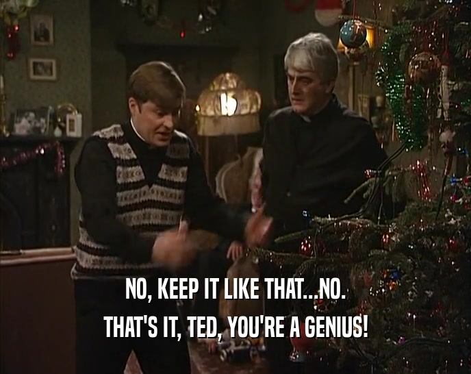 NO, KEEP IT LIKE THAT...NO.
 THAT'S IT, TED, YOU'RE A GENIUS!
 