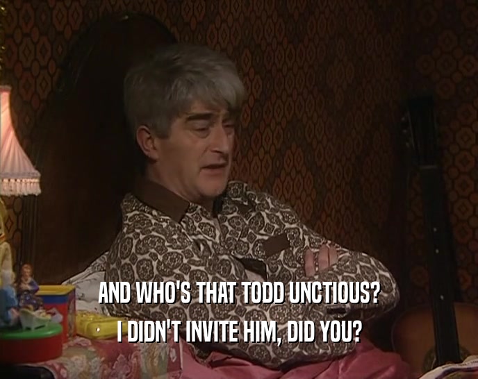 AND WHO'S THAT TODD UNCTIOUS? I DIDN'T INVITE HIM, DID YOU? 