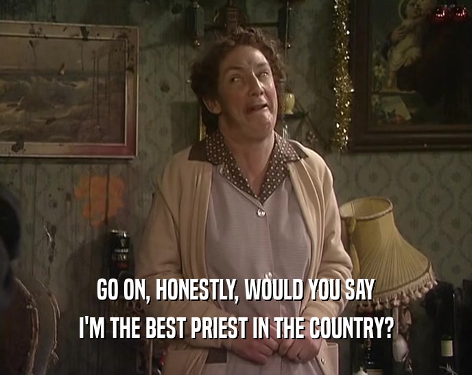 GO ON, HONESTLY, WOULD YOU SAY
 I'M THE BEST PRIEST IN THE COUNTRY?
 