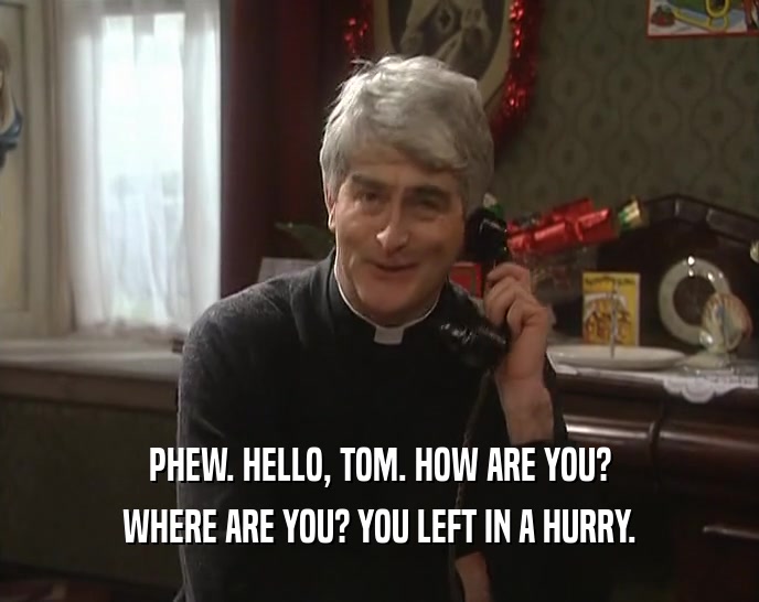 PHEW. HELLO, TOM. HOW ARE YOU? WHERE ARE YOU? YOU LEFT IN A HURRY. 