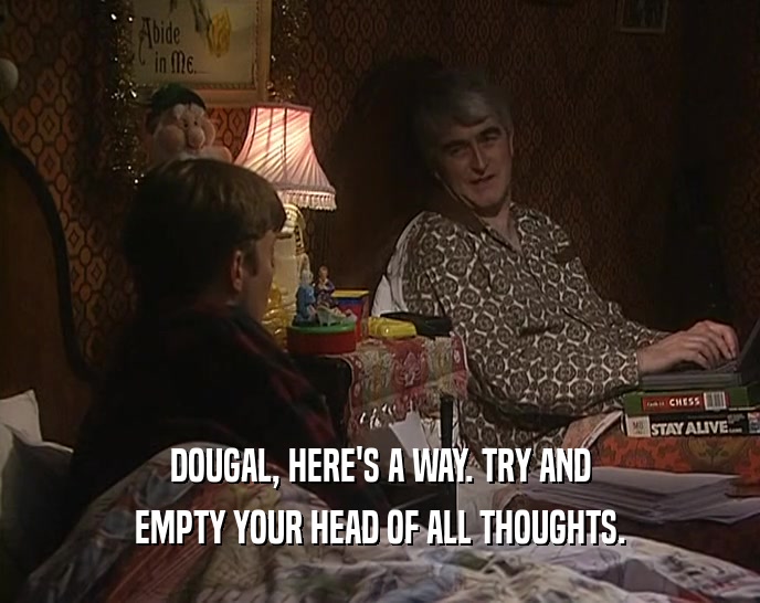 DOUGAL, HERE'S A WAY. TRY AND EMPTY YOUR HEAD OF ALL THOUGHTS. 
