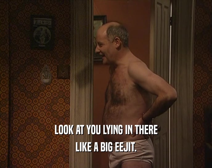 LOOK AT YOU LYING IN THERE LIKE A BIG EEJIT. 