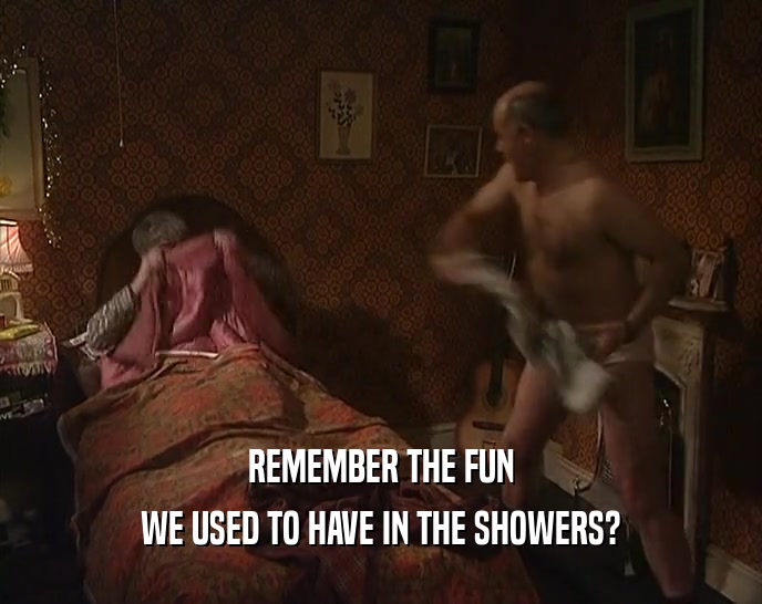 REMEMBER THE FUN
 WE USED TO HAVE IN THE SHOWERS?
 