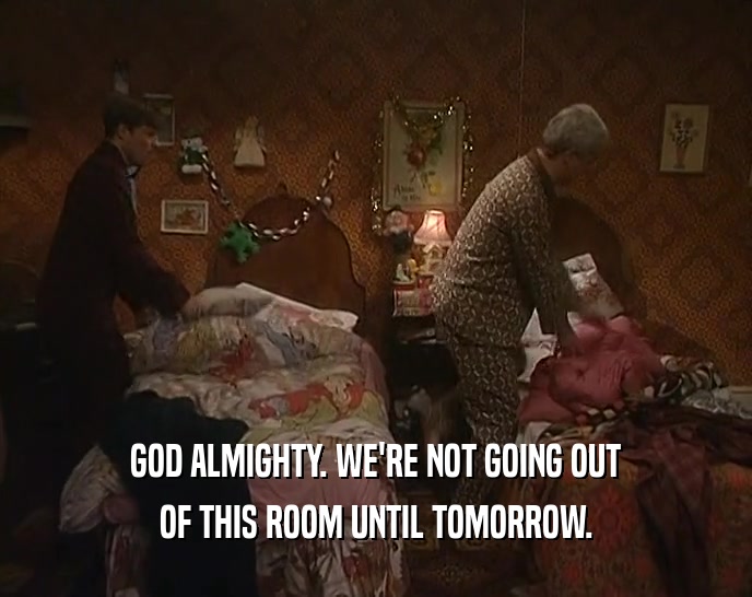 GOD ALMIGHTY. WE'RE NOT GOING OUT OF THIS ROOM UNTIL TOMORROW. 