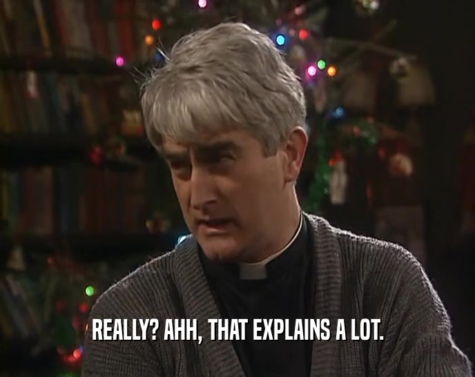REALLY? AHH, THAT EXPLAINS A LOT.  