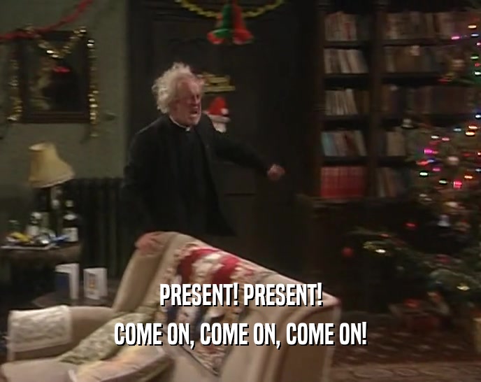 PRESENT! PRESENT! COME ON, COME ON, COME ON! 