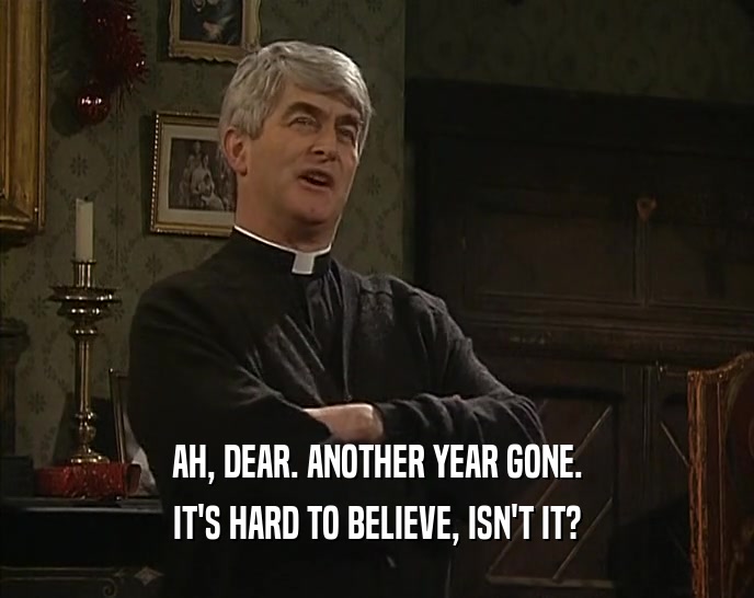 AH, DEAR. ANOTHER YEAR GONE. IT'S HARD TO BELIEVE, ISN'T IT? 