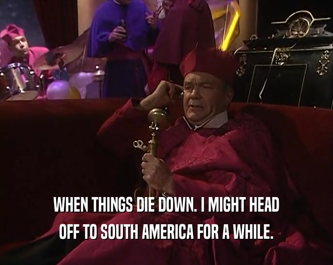 WHEN THINGS DIE DOWN. I MIGHT HEAD OFF TO SOUTH AMERICA FOR A WHILE. 