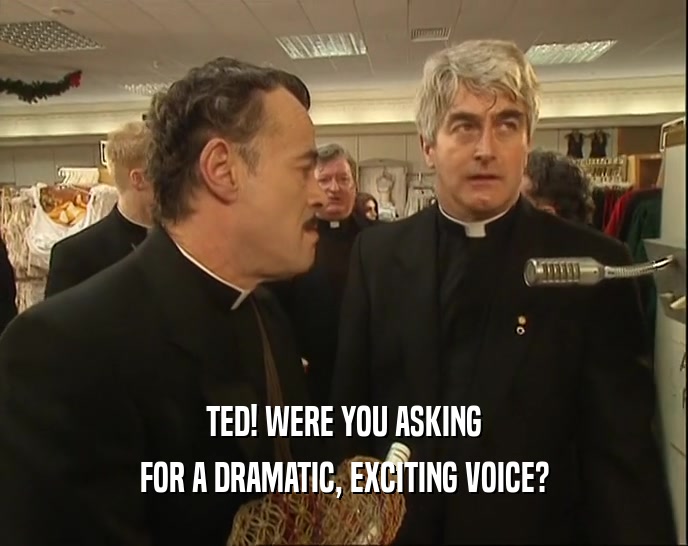 TED! WERE YOU ASKING
 FOR A DRAMATIC, EXCITING VOICE?
 