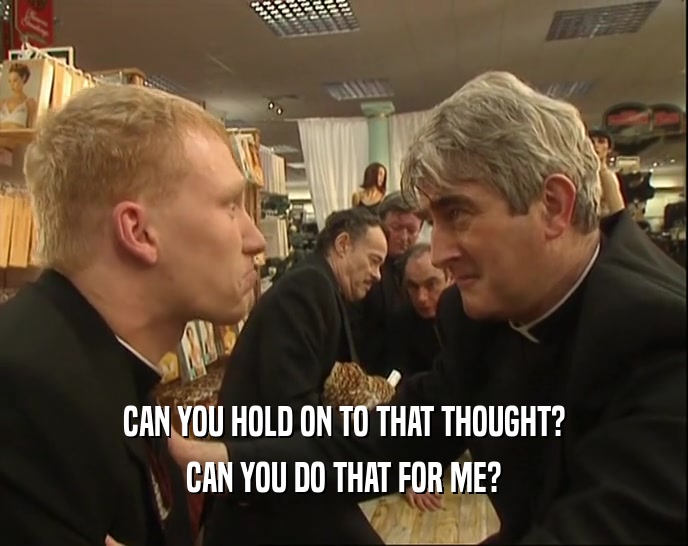CAN YOU HOLD ON TO THAT THOUGHT? CAN YOU DO THAT FOR ME? 