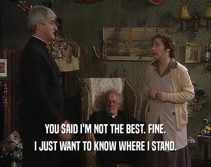 YOU SAID I'M NOT THE BEST. FINE. I JUST WANT TO KNOW WHERE I STAND. 