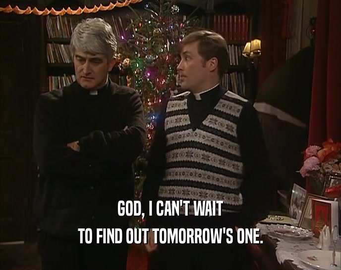 GOD, I CAN'T WAIT TO FIND OUT TOMORROW'S ONE. 