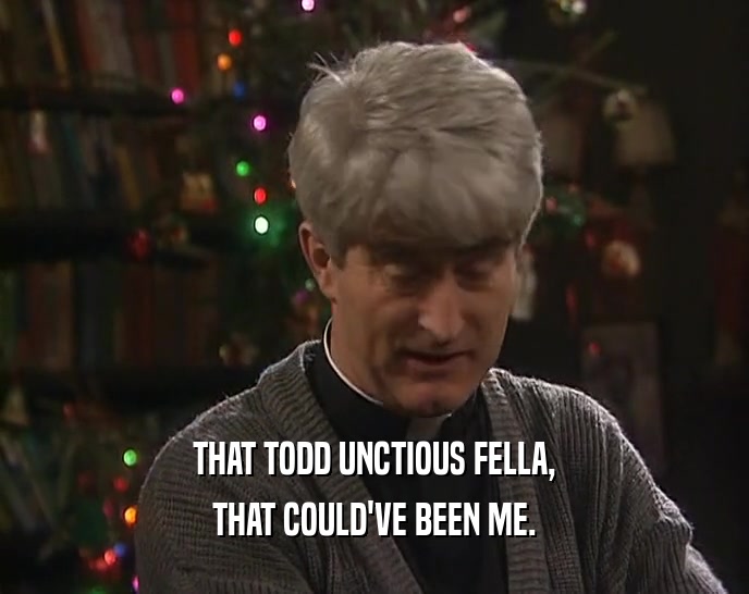 THAT TODD UNCTIOUS FELLA,
 THAT COULD'VE BEEN ME.
 