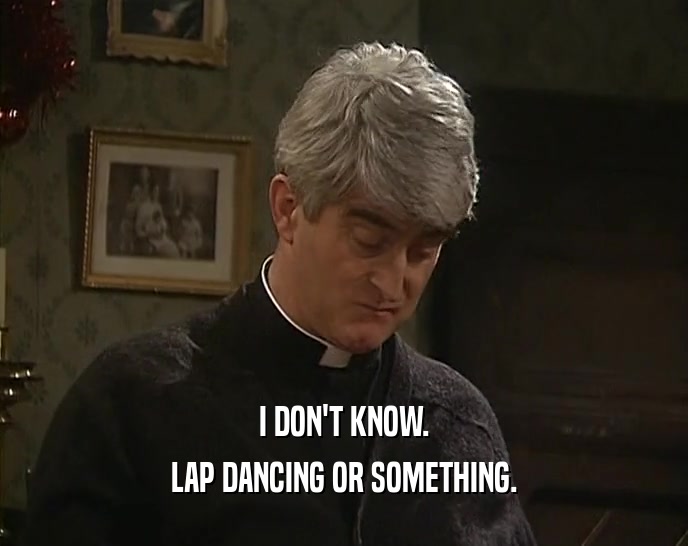 I DON'T KNOW. LAP DANCING OR SOMETHING. 
