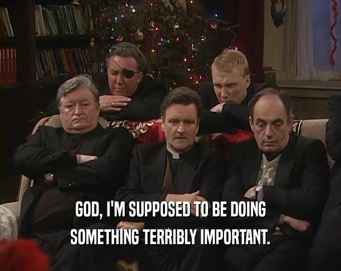 GOD, I'M SUPPOSED TO BE DOING SOMETHING TERRIBLY IMPORTANT. 