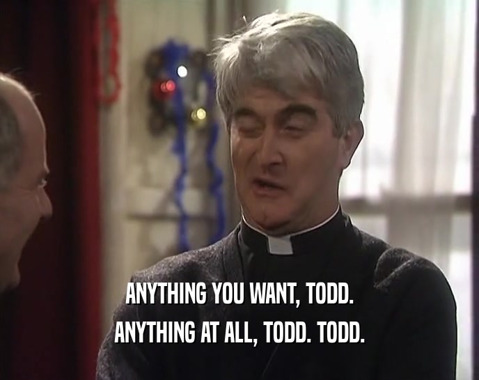 ANYTHING YOU WANT, TODD. ANYTHING AT ALL, TODD. TODD. 
