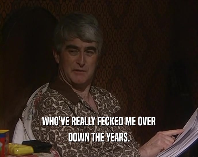 WHO'VE REALLY FECKED ME OVER DOWN THE YEARS. 