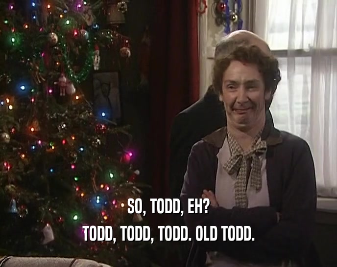 SO, TODD, EH? TODD, TODD, TODD. OLD TODD. 