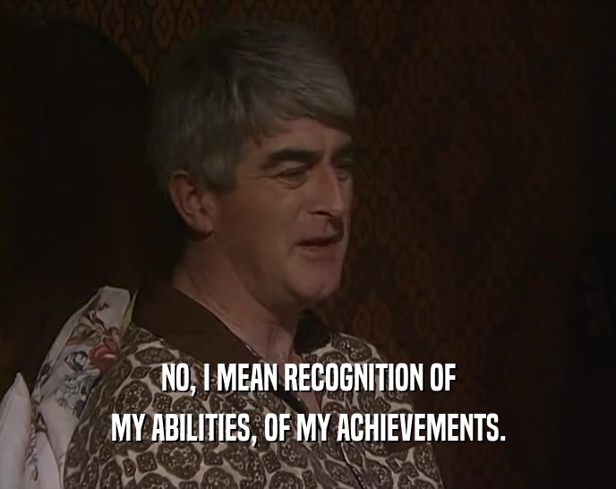 NO, I MEAN RECOGNITION OF MY ABILITIES, OF MY ACHIEVEMENTS. 