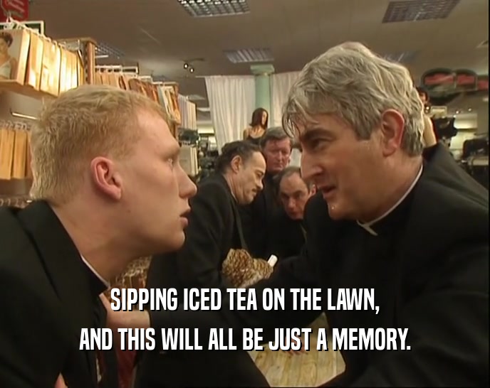 SIPPING ICED TEA ON THE LAWN, AND THIS WILL ALL BE JUST A MEMORY. 