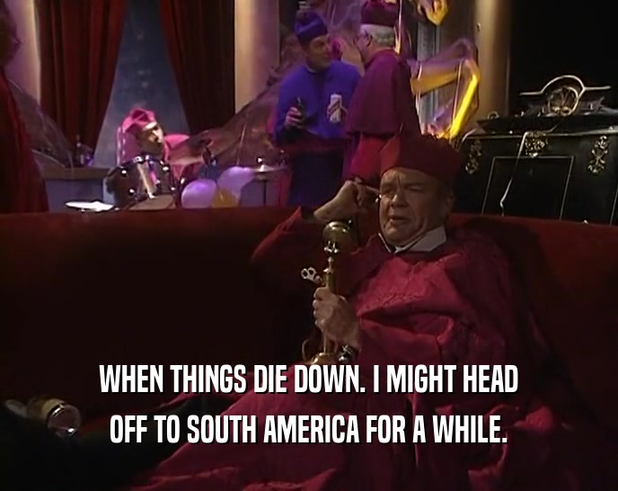 WHEN THINGS DIE DOWN. I MIGHT HEAD OFF TO SOUTH AMERICA FOR A WHILE. 