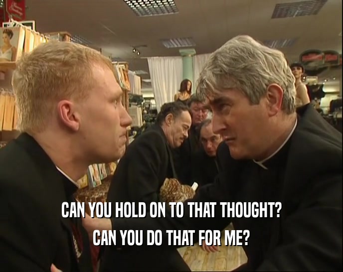 CAN YOU HOLD ON TO THAT THOUGHT? CAN YOU DO THAT FOR ME? 