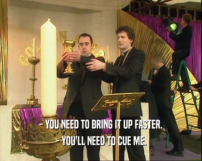 - YOU NEED TO BRING IT UP FASTER. - YOU'LL NEED TO CUE ME. 