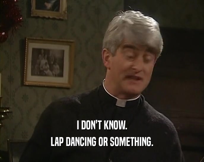I DON'T KNOW. LAP DANCING OR SOMETHING. 