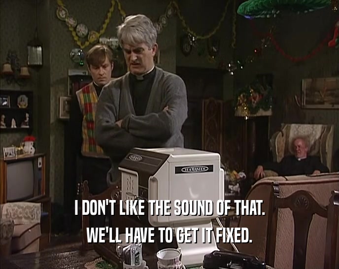 I DON'T LIKE THE SOUND OF THAT. WE'LL HAVE TO GET IT FIXED. 