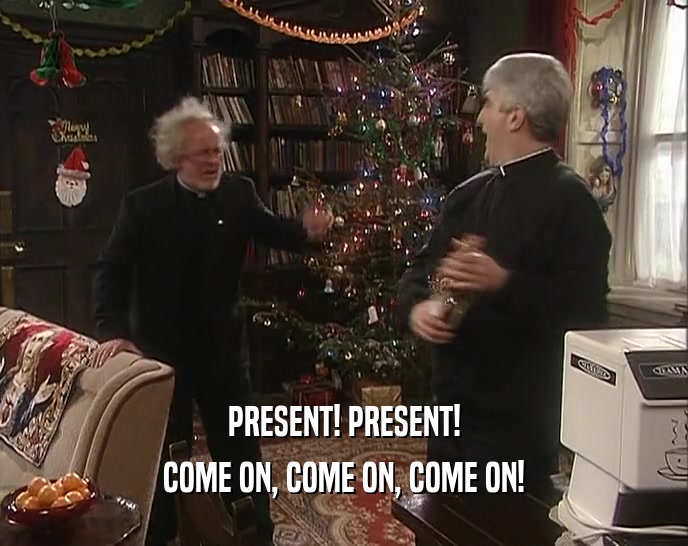 PRESENT! PRESENT! COME ON, COME ON, COME ON! 