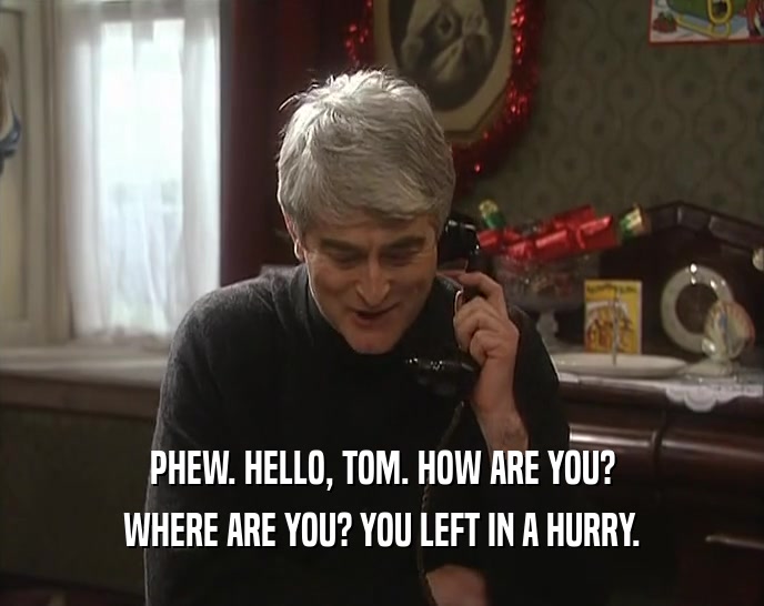 PHEW. HELLO, TOM. HOW ARE YOU? WHERE ARE YOU? YOU LEFT IN A HURRY. 