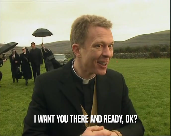 I WANT YOU THERE AND READY, OK?  