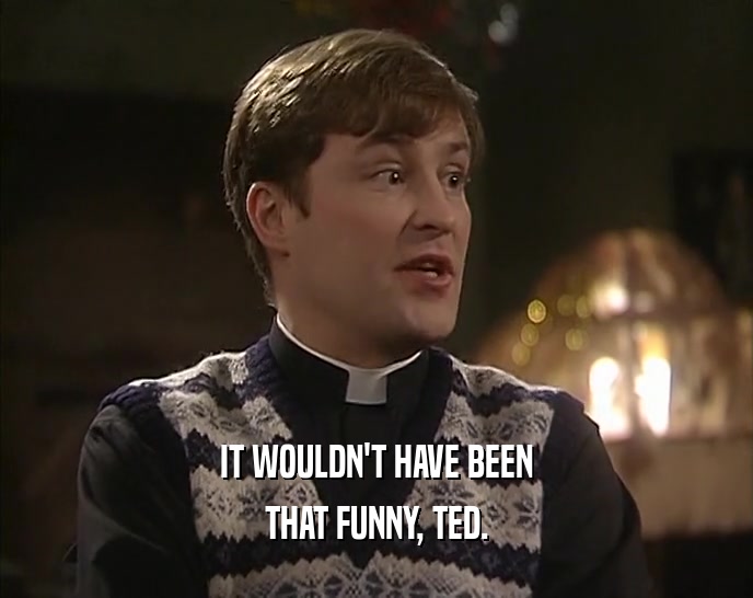 IT WOULDN'T HAVE BEEN
 THAT FUNNY, TED.
 