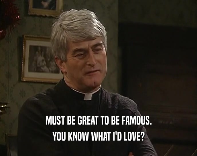 MUST BE GREAT TO BE FAMOUS. YOU KNOW WHAT I'D LOVE? 