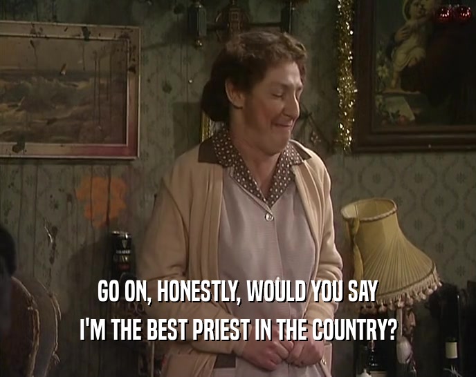 GO ON, HONESTLY, WOULD YOU SAY
 I'M THE BEST PRIEST IN THE COUNTRY?
 